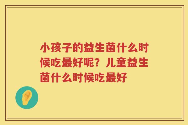 小孩子的益生菌什么时候吃最好呢？儿童益生菌什么时候吃最好