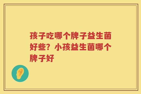 孩子吃哪个牌子益生菌好些？小孩益生菌哪个牌子好
