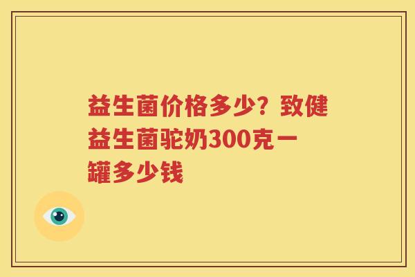 益生菌价格多少？致健益生菌驼奶300克一罐多少钱