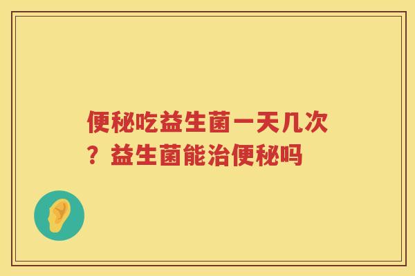 便秘吃益生菌一天几次？益生菌能治便秘吗