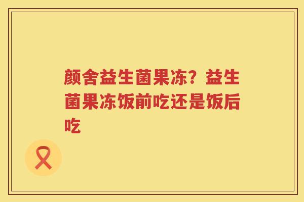 颜舍益生菌果冻？益生菌果冻饭前吃还是饭后吃