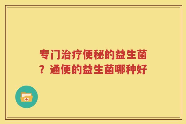 专门治疗便秘的益生菌？通便的益生菌哪种好