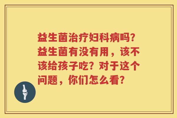 益生菌治疗妇科病吗？益生菌有没有用，该不该给孩子吃？对于这个问题，你们怎么看？