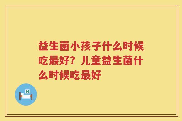 益生菌小孩子什么时候吃最好？儿童益生菌什么时候吃最好