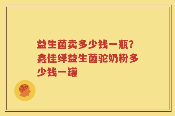 益生菌卖多少钱一瓶？鑫佳绎益生菌驼奶粉多少钱一罐