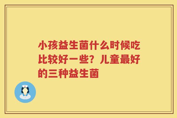 小孩益生菌什么时候吃比较好一些？儿童最好的三种益生菌
