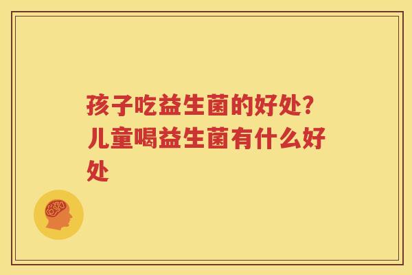 孩子吃益生菌的好处？儿童喝益生菌有什么好处