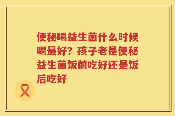 便秘喝益生菌什么时候喝最好？孩子老是便秘益生菌饭前吃好还是饭后吃好