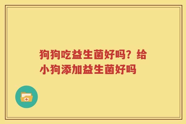 狗狗吃益生菌好吗？给小狗添加益生菌好吗