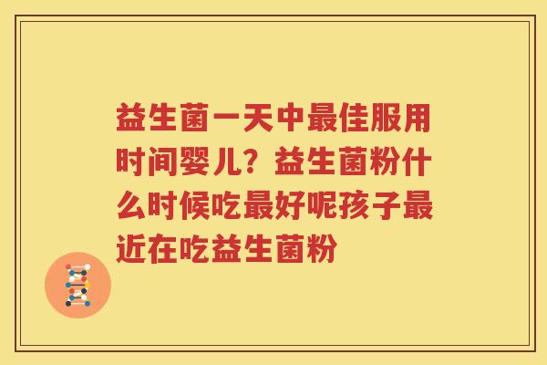 益生菌一天中最佳服用时间婴儿？益生菌粉什么时候吃最好呢孩子最近在吃益生菌粉