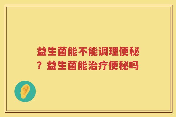 益生菌能不能调理便秘？益生菌能治疗便秘吗