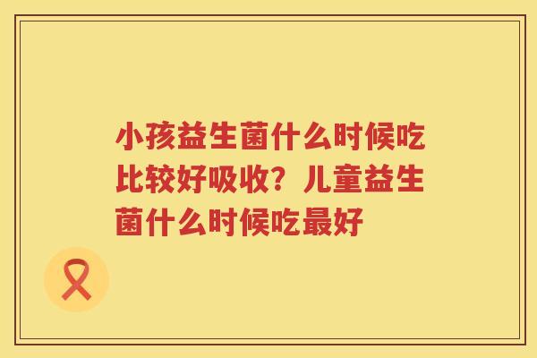 小孩益生菌什么时候吃比较好吸收？儿童益生菌什么时候吃最好