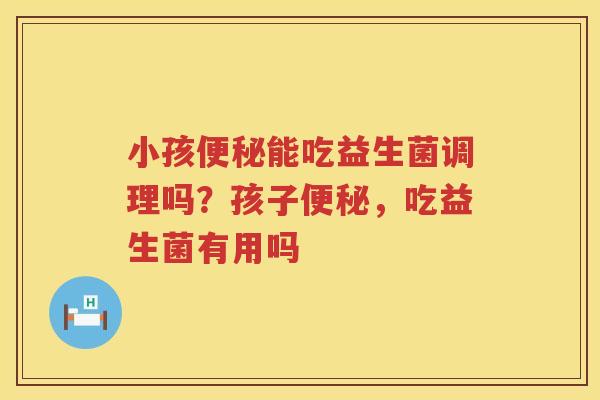 小孩便秘能吃益生菌调理吗？孩子便秘，吃益生菌有用吗