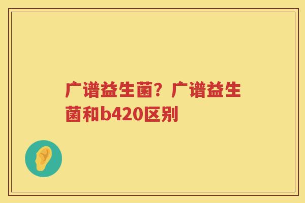 广谱益生菌？广谱益生菌和b420区别
