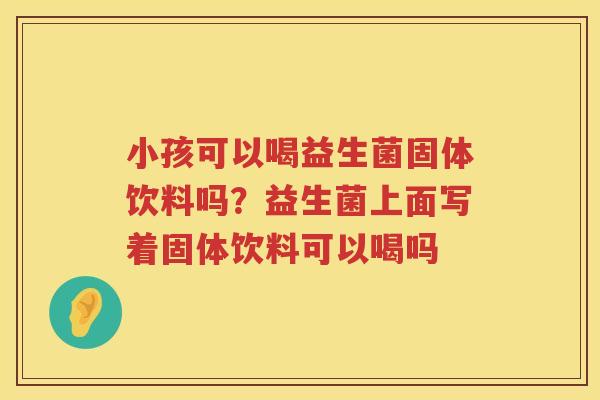 小孩可以喝益生菌固体饮料吗？益生菌上面写着固体饮料可以喝吗