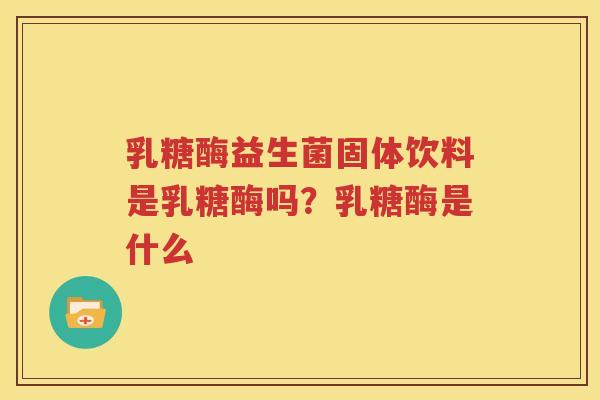 乳糖酶益生菌固体饮料是乳糖酶吗？乳糖酶是什么