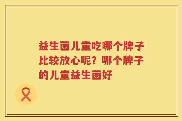 益生菌儿童吃哪个牌子比较放心呢？哪个牌子的儿童益生菌好