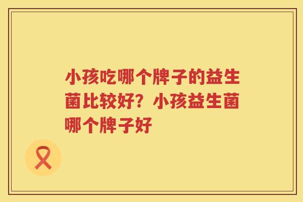 小孩吃哪个牌子的益生菌比较好？小孩益生菌哪个牌子好