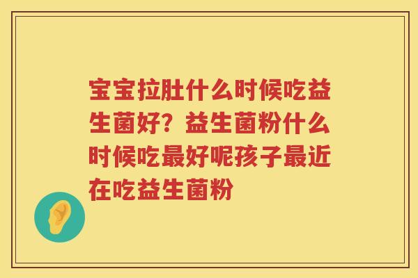 宝宝拉肚什么时候吃益生菌好？益生菌粉什么时候吃最好呢孩子最近在吃益生菌粉