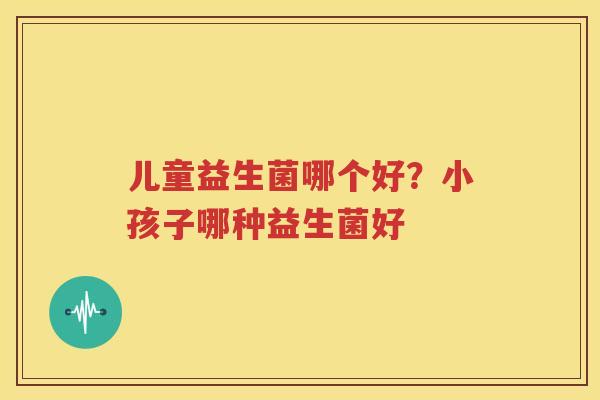 儿童益生菌哪个好？小孩子哪种益生菌好