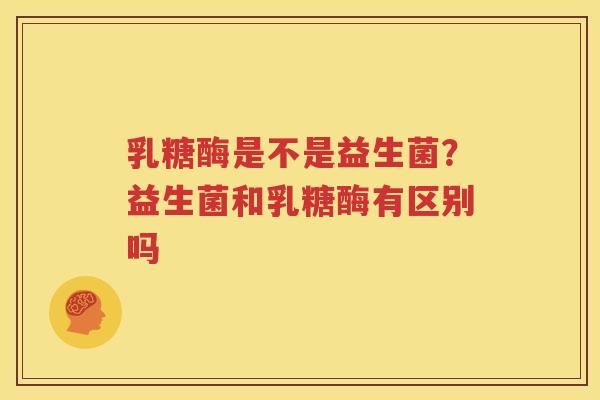 乳糖酶是不是益生菌？益生菌和乳糖酶有区别吗