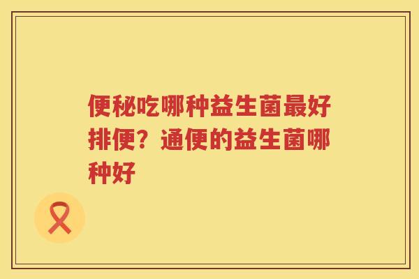 便秘吃哪种益生菌最好排便？通便的益生菌哪种好