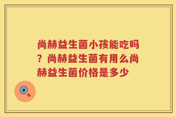 尚赫益生菌小孩能吃吗？尚赫益生菌有用么尚赫益生菌价格是多少