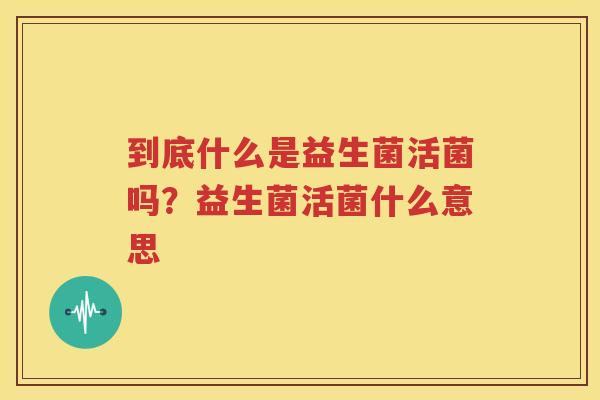 到底什么是益生菌活菌吗？益生菌活菌什么意思