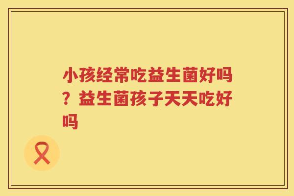 小孩经常吃益生菌好吗？益生菌孩子天天吃好吗