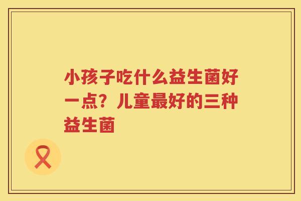 小孩子吃什么益生菌好一点？儿童最好的三种益生菌