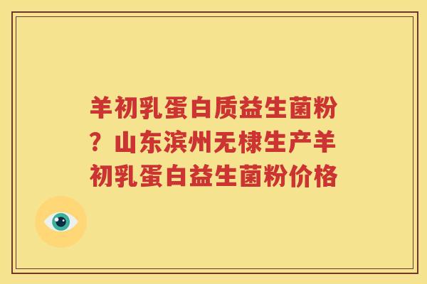 羊初乳蛋白质益生菌粉？山东滨州无棣生产羊初乳蛋白益生菌粉价格