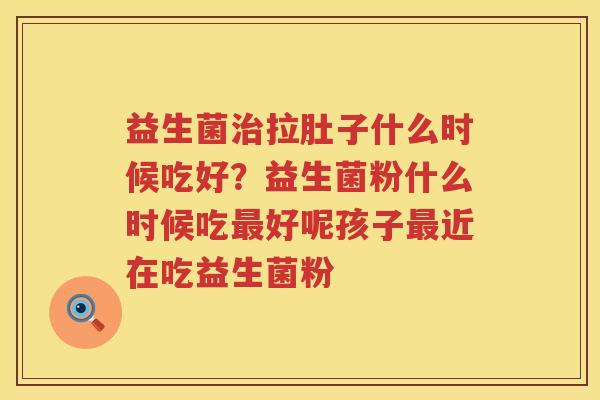 益生菌治拉肚子什么时候吃好？益生菌粉什么时候吃最好呢孩子最近在吃益生菌粉