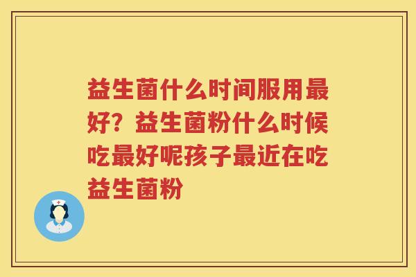 益生菌什么时间服用最好？益生菌粉什么时候吃最好呢孩子最近在吃益生菌粉