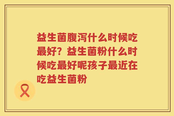 益生菌腹泻什么时候吃最好？益生菌粉什么时候吃最好呢孩子最近在吃益生菌粉