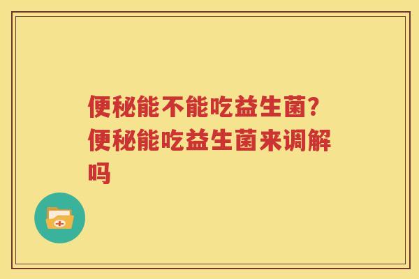 便秘能不能吃益生菌？便秘能吃益生菌来调解吗