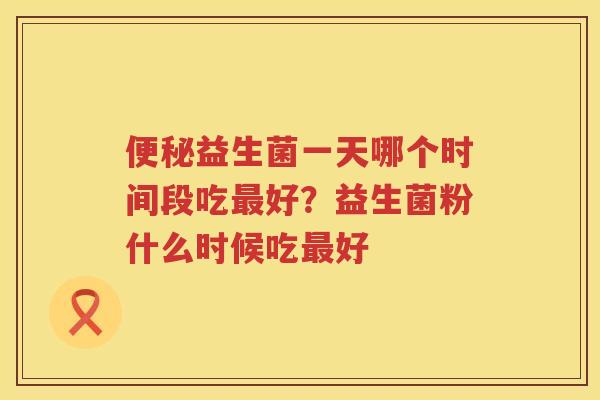 便秘益生菌一天哪个时间段吃最好？益生菌粉什么时候吃最好