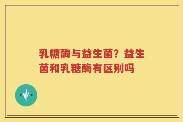 乳糖酶与益生菌？益生菌和乳糖酶有区别吗