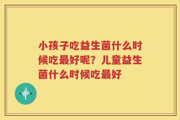 小孩子吃益生菌什么时候吃最好呢？儿童益生菌什么时候吃最好
