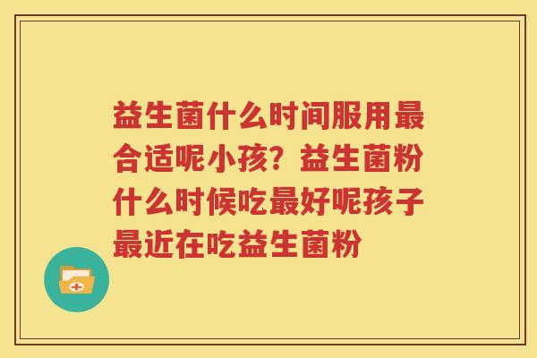 益生菌什么时间服用最合适呢小孩？益生菌粉什么时候吃最好呢孩子最近在吃益生菌粉