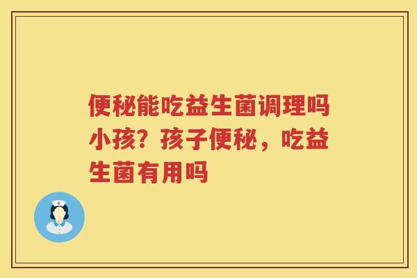 便秘能吃益生菌调理吗小孩？孩子便秘，吃益生菌有用吗