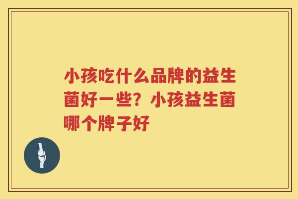 小孩吃什么品牌的益生菌好一些？小孩益生菌哪个牌子好