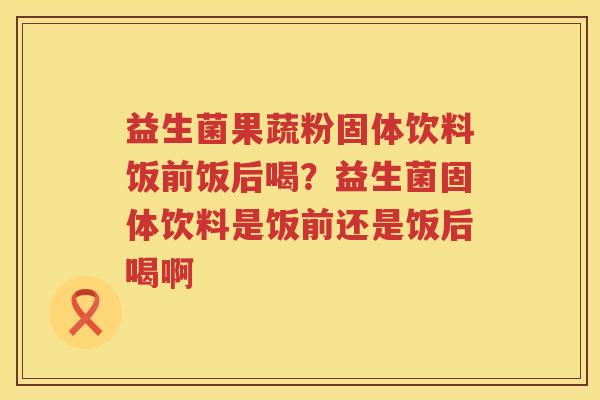 益生菌果蔬粉固体饮料饭前饭后喝？益生菌固体饮料是饭前还是饭后喝啊