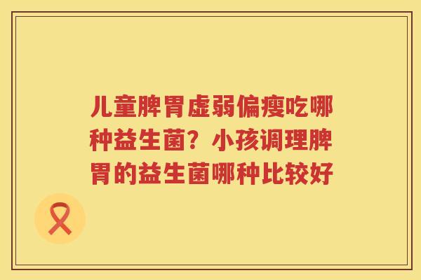 儿童脾胃虚弱偏瘦吃哪种益生菌？小孩调理脾胃的益生菌哪种比较好