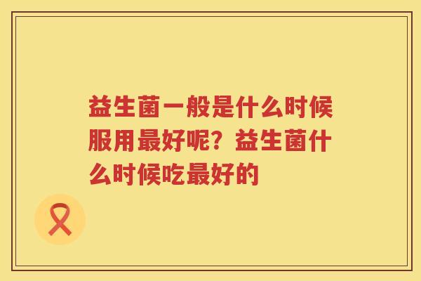 益生菌一般是什么时候服用最好呢？益生菌什么时候吃最好的