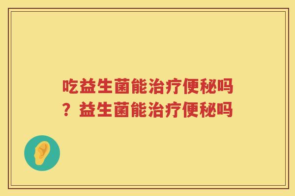 吃益生菌能治疗便秘吗？益生菌能治疗便秘吗