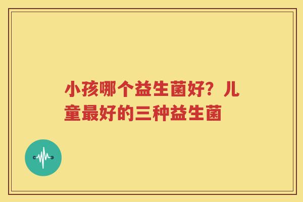 小孩哪个益生菌好？儿童最好的三种益生菌
