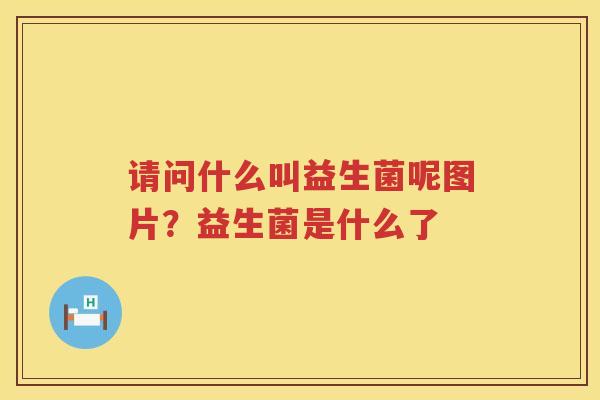 请问什么叫益生菌呢图片？益生菌是什么了