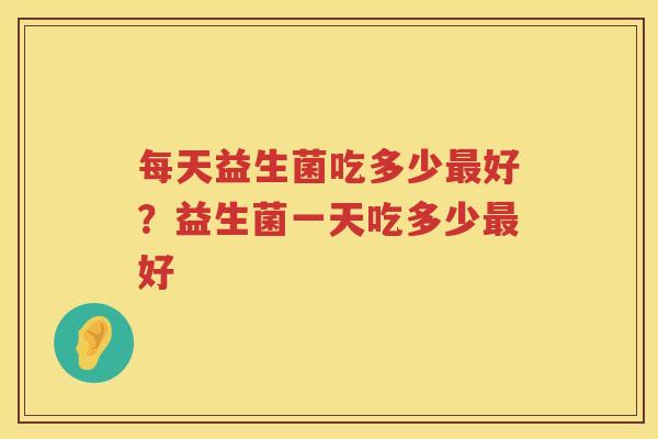 每天益生菌吃多少最好？益生菌一天吃多少最好
