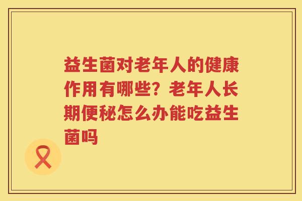 益生菌对老年人的健康作用有哪些？老年人长期便秘怎么办能吃益生菌吗