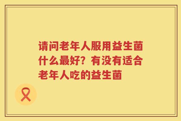 请问老年人服用益生菌什么最好？有没有适合老年人吃的益生菌